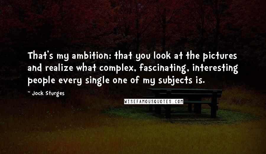 Jock Sturges Quotes: That's my ambition: that you look at the pictures and realize what complex, fascinating, interesting people every single one of my subjects is.