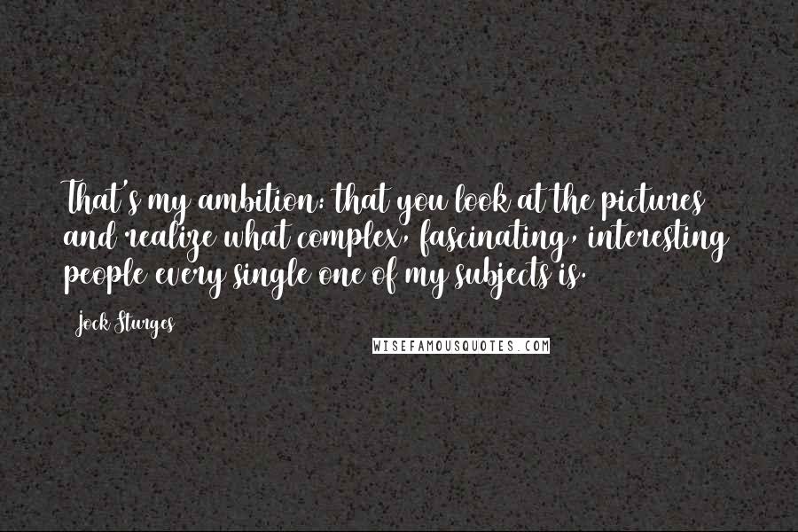 Jock Sturges Quotes: That's my ambition: that you look at the pictures and realize what complex, fascinating, interesting people every single one of my subjects is.