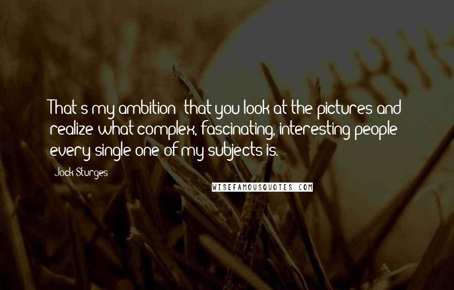 Jock Sturges Quotes: That's my ambition: that you look at the pictures and realize what complex, fascinating, interesting people every single one of my subjects is.