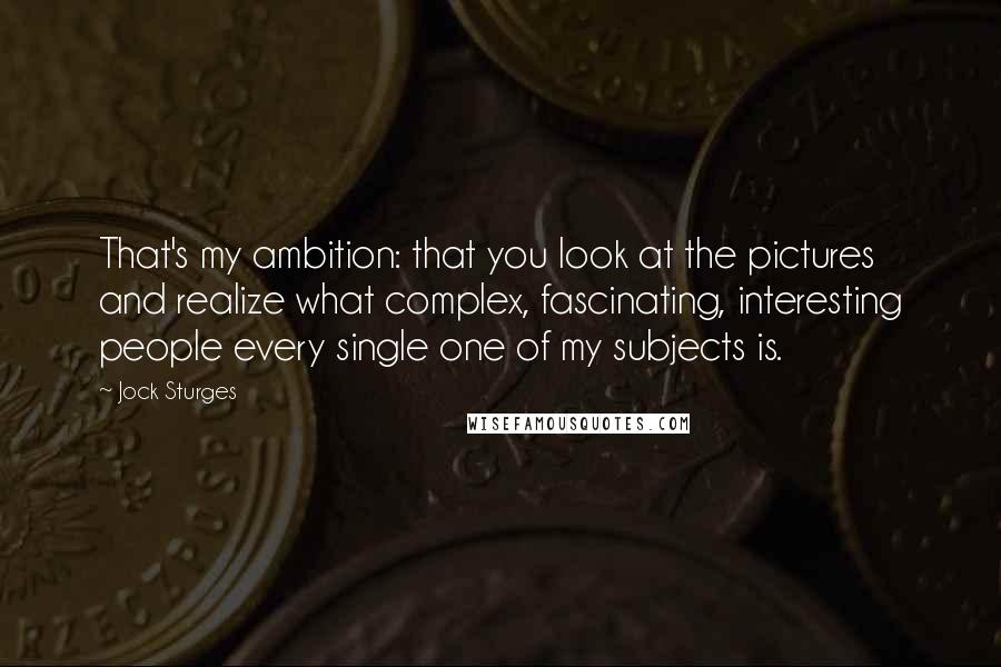 Jock Sturges Quotes: That's my ambition: that you look at the pictures and realize what complex, fascinating, interesting people every single one of my subjects is.