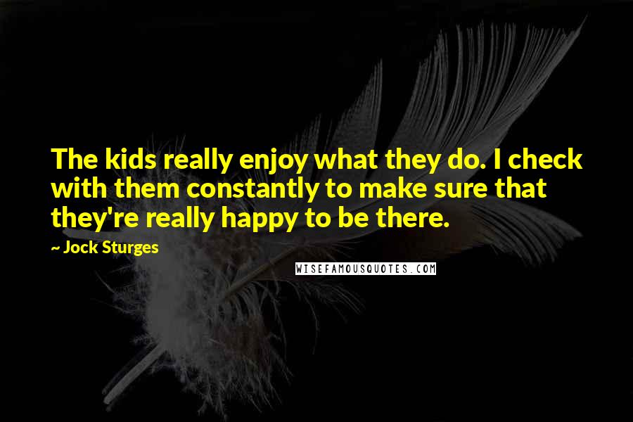 Jock Sturges Quotes: The kids really enjoy what they do. I check with them constantly to make sure that they're really happy to be there.