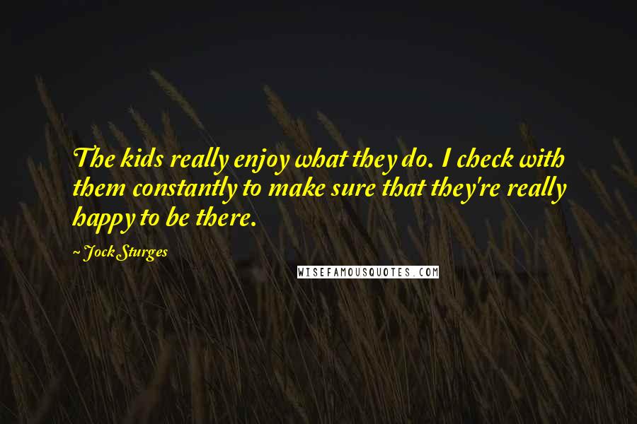 Jock Sturges Quotes: The kids really enjoy what they do. I check with them constantly to make sure that they're really happy to be there.