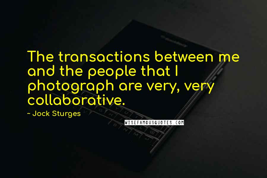 Jock Sturges Quotes: The transactions between me and the people that I photograph are very, very collaborative.