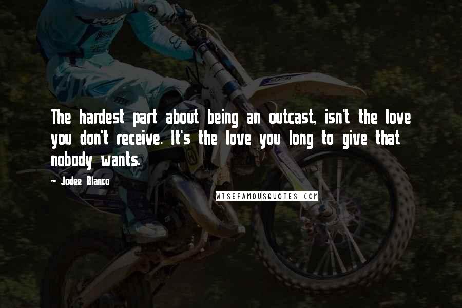 Jodee Blanco Quotes: The hardest part about being an outcast, isn't the love you don't receive. It's the love you long to give that nobody wants.