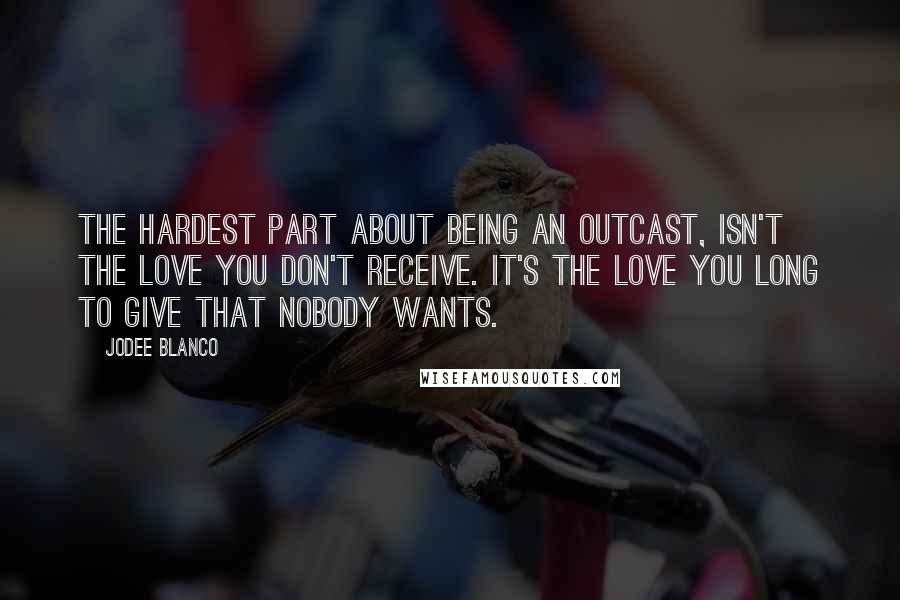 Jodee Blanco Quotes: The hardest part about being an outcast, isn't the love you don't receive. It's the love you long to give that nobody wants.