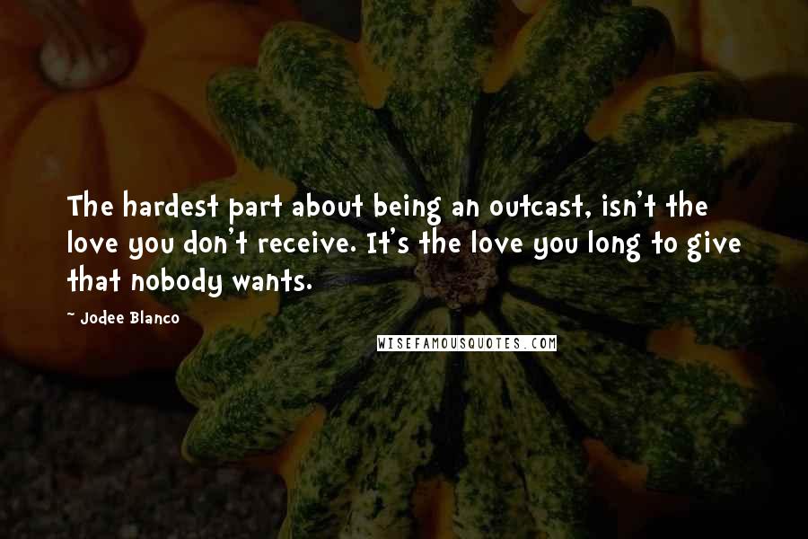 Jodee Blanco Quotes: The hardest part about being an outcast, isn't the love you don't receive. It's the love you long to give that nobody wants.