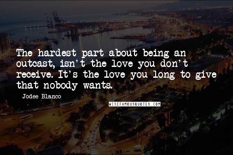 Jodee Blanco Quotes: The hardest part about being an outcast, isn't the love you don't receive. It's the love you long to give that nobody wants.