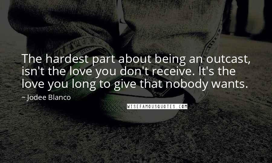 Jodee Blanco Quotes: The hardest part about being an outcast, isn't the love you don't receive. It's the love you long to give that nobody wants.