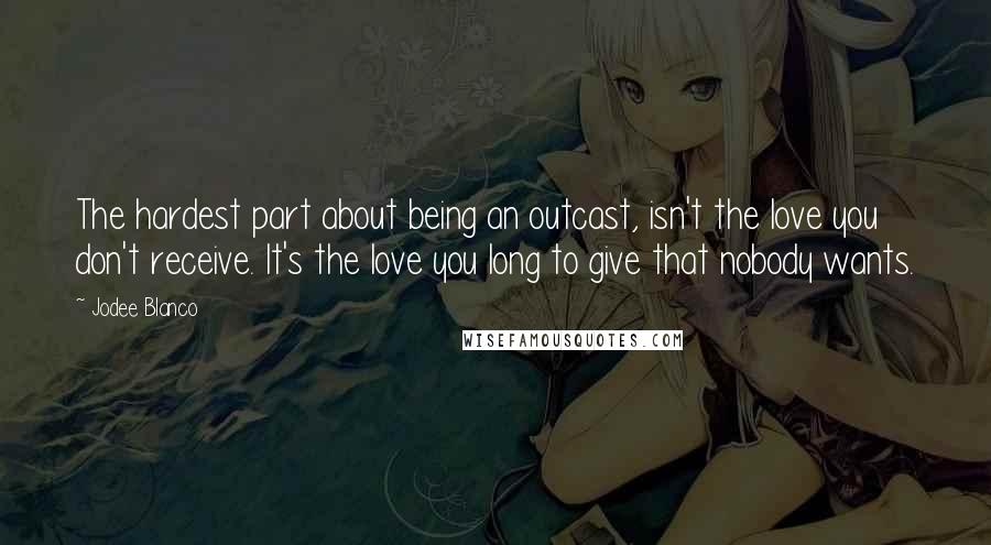 Jodee Blanco Quotes: The hardest part about being an outcast, isn't the love you don't receive. It's the love you long to give that nobody wants.