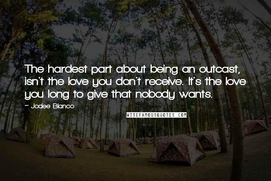 Jodee Blanco Quotes: The hardest part about being an outcast, isn't the love you don't receive. It's the love you long to give that nobody wants.