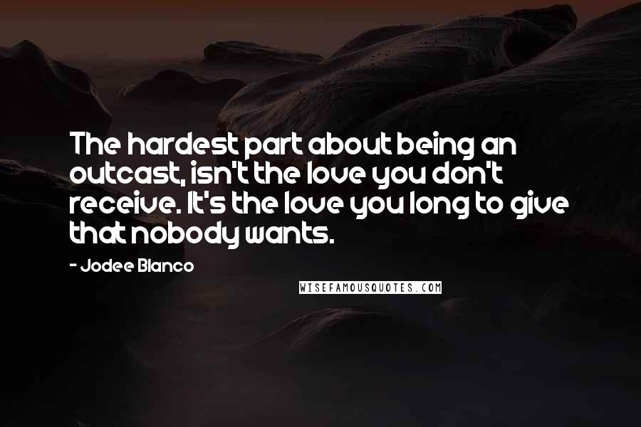 Jodee Blanco Quotes: The hardest part about being an outcast, isn't the love you don't receive. It's the love you long to give that nobody wants.