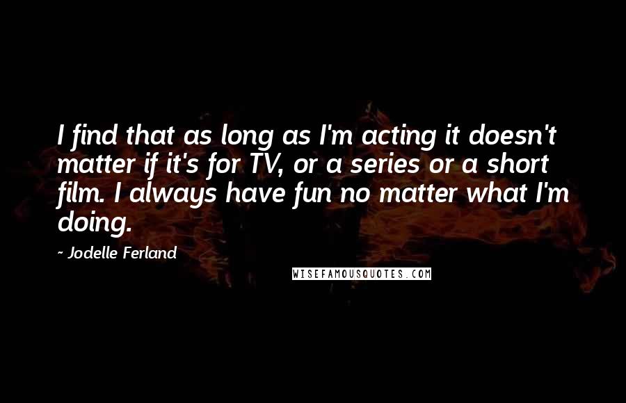 Jodelle Ferland Quotes: I find that as long as I'm acting it doesn't matter if it's for TV, or a series or a short film. I always have fun no matter what I'm doing.