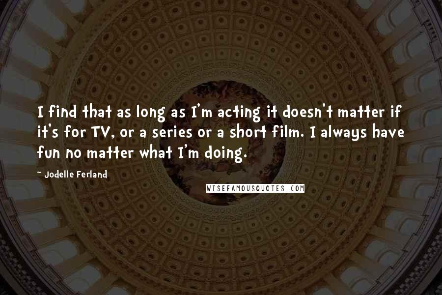 Jodelle Ferland Quotes: I find that as long as I'm acting it doesn't matter if it's for TV, or a series or a short film. I always have fun no matter what I'm doing.