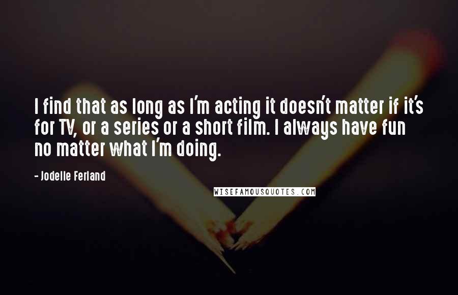 Jodelle Ferland Quotes: I find that as long as I'm acting it doesn't matter if it's for TV, or a series or a short film. I always have fun no matter what I'm doing.