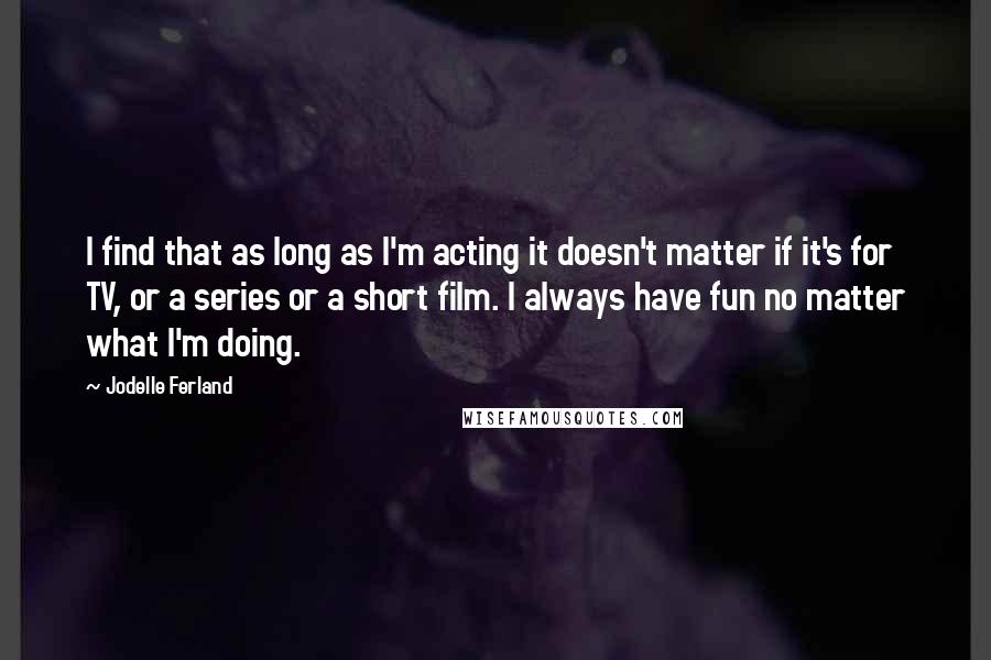 Jodelle Ferland Quotes: I find that as long as I'm acting it doesn't matter if it's for TV, or a series or a short film. I always have fun no matter what I'm doing.