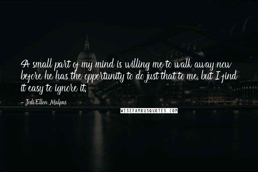 Jodi Ellen Malpas Quotes: A small part of my mind is willing me to walk away now before he has the opportunity to do just that to me, but I find it easy to ignore it.