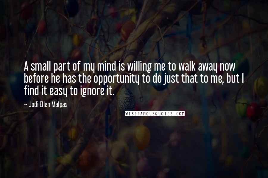 Jodi Ellen Malpas Quotes: A small part of my mind is willing me to walk away now before he has the opportunity to do just that to me, but I find it easy to ignore it.