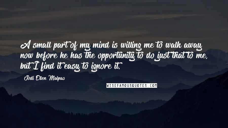 Jodi Ellen Malpas Quotes: A small part of my mind is willing me to walk away now before he has the opportunity to do just that to me, but I find it easy to ignore it.