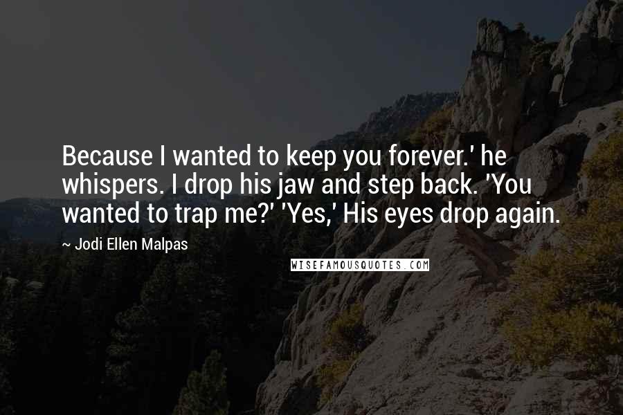 Jodi Ellen Malpas Quotes: Because I wanted to keep you forever.' he whispers. I drop his jaw and step back. 'You wanted to trap me?' 'Yes,' His eyes drop again.