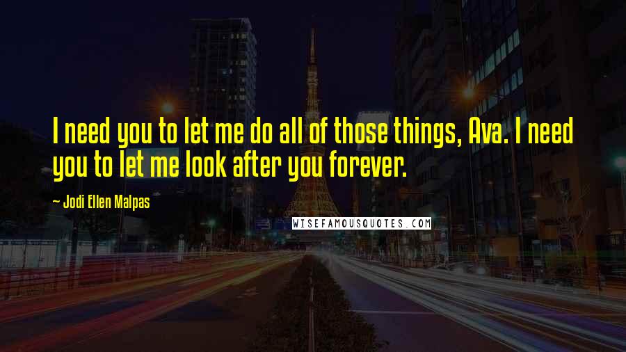 Jodi Ellen Malpas Quotes: I need you to let me do all of those things, Ava. I need you to let me look after you forever.