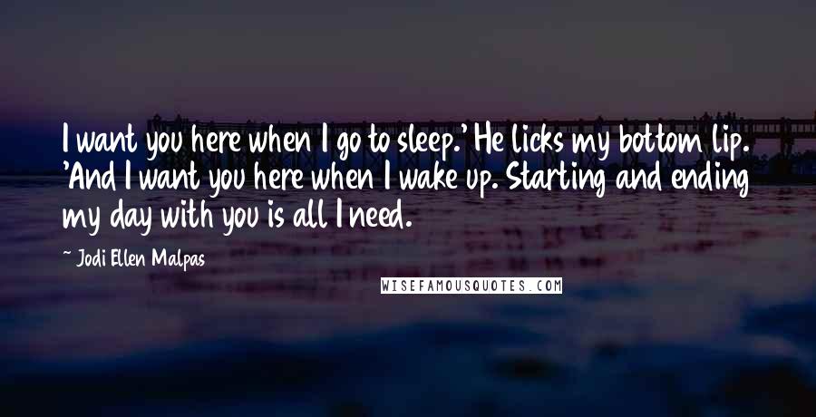 Jodi Ellen Malpas Quotes: I want you here when I go to sleep.' He licks my bottom lip. 'And I want you here when I wake up. Starting and ending my day with you is all I need.