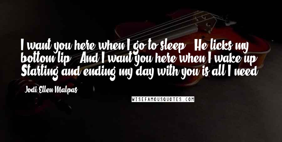 Jodi Ellen Malpas Quotes: I want you here when I go to sleep.' He licks my bottom lip. 'And I want you here when I wake up. Starting and ending my day with you is all I need.