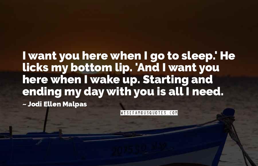 Jodi Ellen Malpas Quotes: I want you here when I go to sleep.' He licks my bottom lip. 'And I want you here when I wake up. Starting and ending my day with you is all I need.