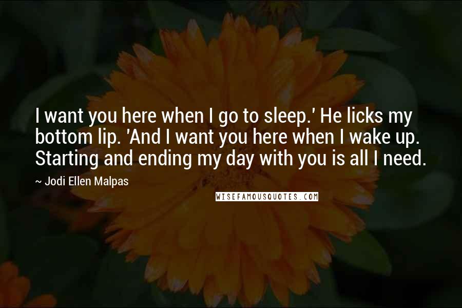 Jodi Ellen Malpas Quotes: I want you here when I go to sleep.' He licks my bottom lip. 'And I want you here when I wake up. Starting and ending my day with you is all I need.