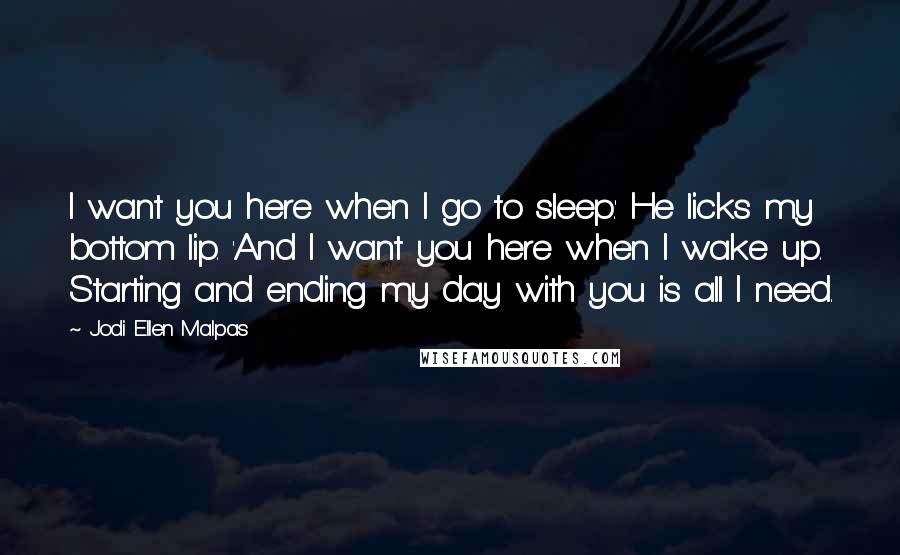 Jodi Ellen Malpas Quotes: I want you here when I go to sleep.' He licks my bottom lip. 'And I want you here when I wake up. Starting and ending my day with you is all I need.