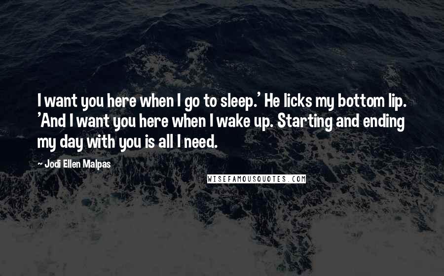 Jodi Ellen Malpas Quotes: I want you here when I go to sleep.' He licks my bottom lip. 'And I want you here when I wake up. Starting and ending my day with you is all I need.