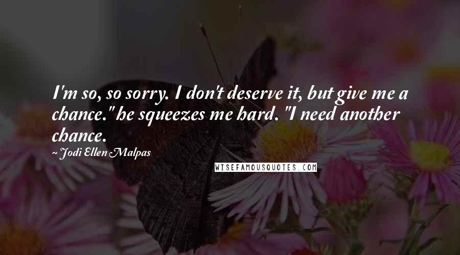 Jodi Ellen Malpas Quotes: I'm so, so sorry. I don't deserve it, but give me a chance." he squeezes me hard. "I need another chance.