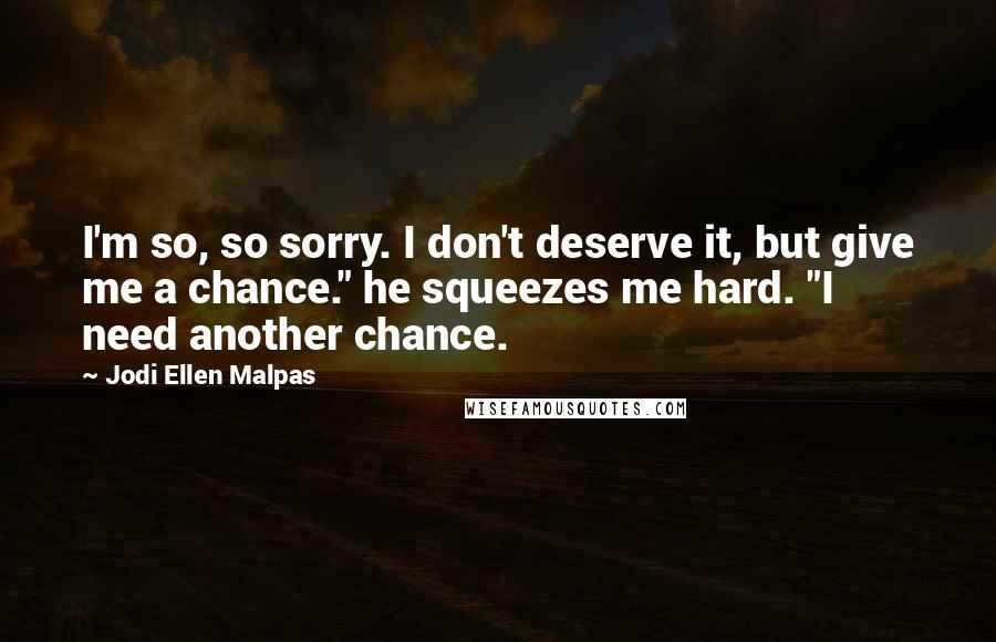Jodi Ellen Malpas Quotes: I'm so, so sorry. I don't deserve it, but give me a chance." he squeezes me hard. "I need another chance.