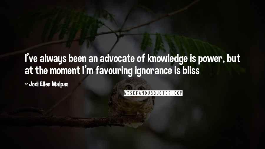 Jodi Ellen Malpas Quotes: I've always been an advocate of knowledge is power, but at the moment I'm favouring ignorance is bliss