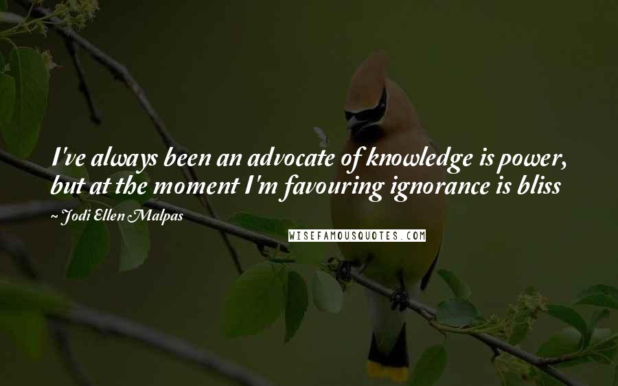 Jodi Ellen Malpas Quotes: I've always been an advocate of knowledge is power, but at the moment I'm favouring ignorance is bliss