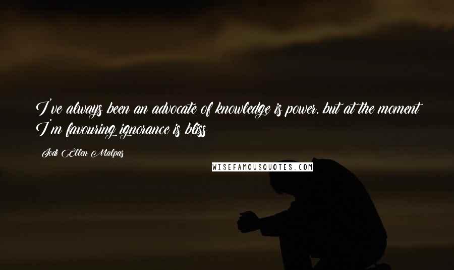 Jodi Ellen Malpas Quotes: I've always been an advocate of knowledge is power, but at the moment I'm favouring ignorance is bliss