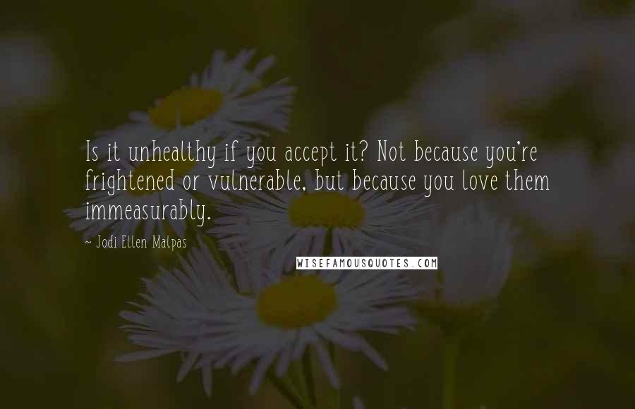 Jodi Ellen Malpas Quotes: Is it unhealthy if you accept it? Not because you're frightened or vulnerable, but because you love them immeasurably.