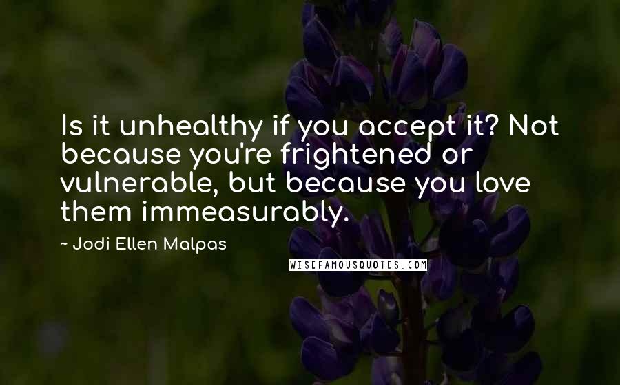 Jodi Ellen Malpas Quotes: Is it unhealthy if you accept it? Not because you're frightened or vulnerable, but because you love them immeasurably.