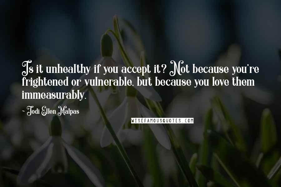 Jodi Ellen Malpas Quotes: Is it unhealthy if you accept it? Not because you're frightened or vulnerable, but because you love them immeasurably.