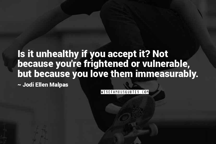 Jodi Ellen Malpas Quotes: Is it unhealthy if you accept it? Not because you're frightened or vulnerable, but because you love them immeasurably.