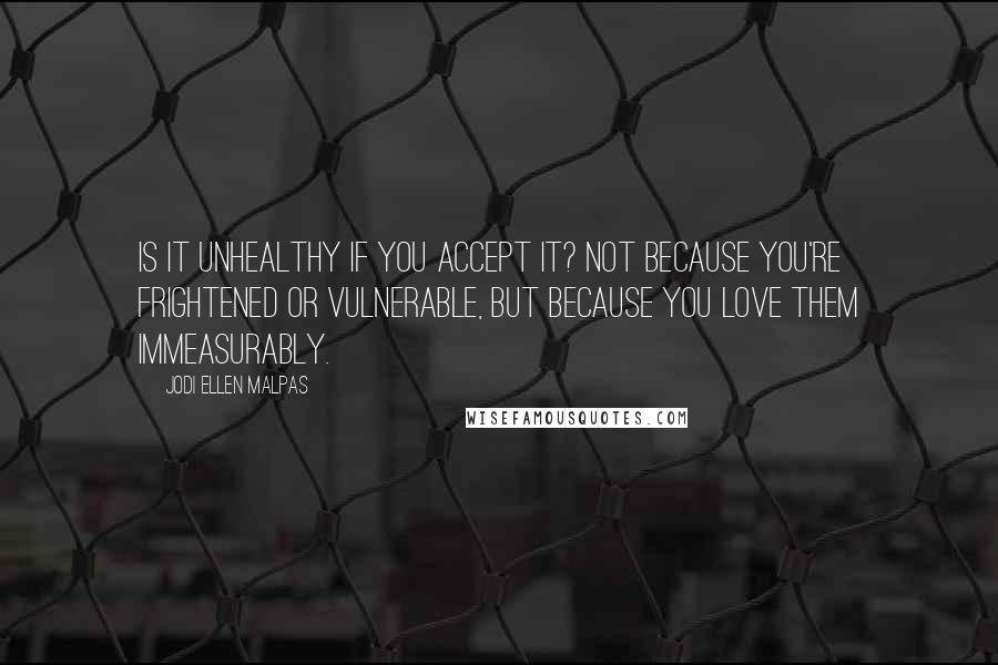 Jodi Ellen Malpas Quotes: Is it unhealthy if you accept it? Not because you're frightened or vulnerable, but because you love them immeasurably.