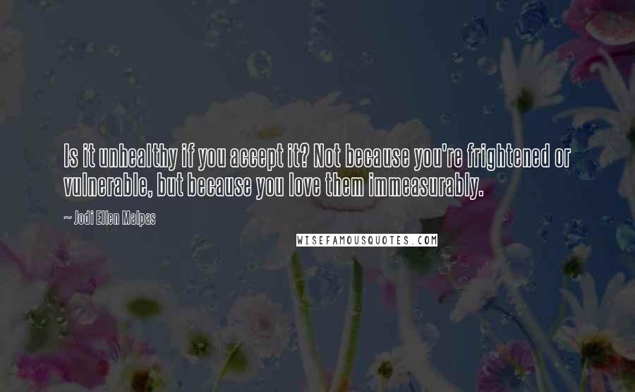 Jodi Ellen Malpas Quotes: Is it unhealthy if you accept it? Not because you're frightened or vulnerable, but because you love them immeasurably.