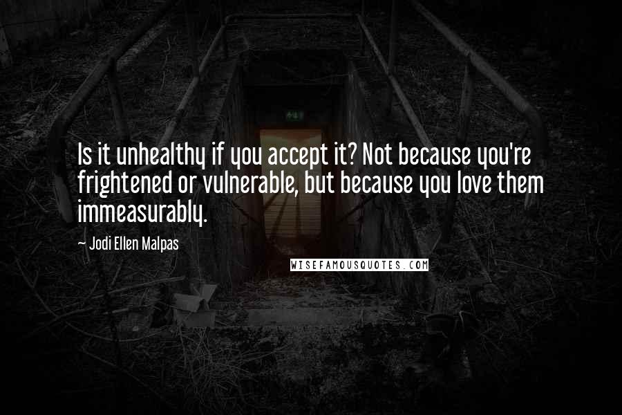 Jodi Ellen Malpas Quotes: Is it unhealthy if you accept it? Not because you're frightened or vulnerable, but because you love them immeasurably.