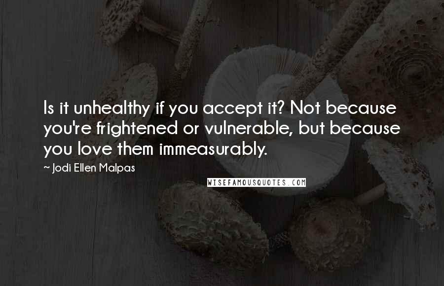 Jodi Ellen Malpas Quotes: Is it unhealthy if you accept it? Not because you're frightened or vulnerable, but because you love them immeasurably.