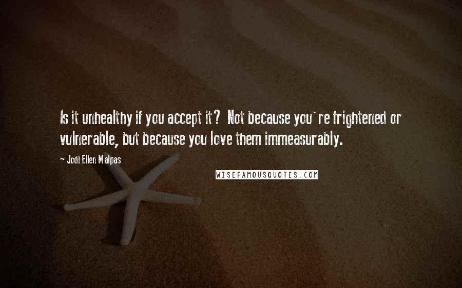 Jodi Ellen Malpas Quotes: Is it unhealthy if you accept it? Not because you're frightened or vulnerable, but because you love them immeasurably.