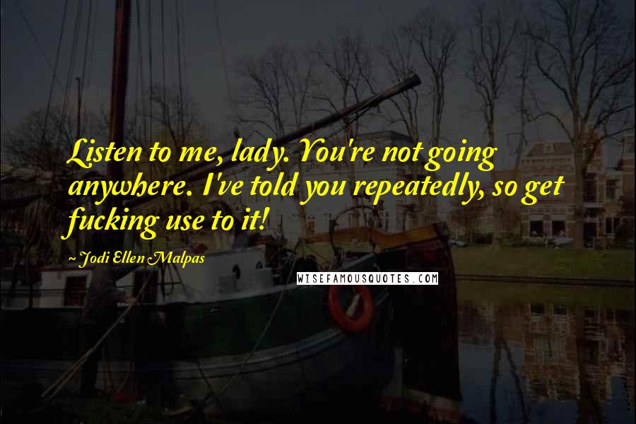 Jodi Ellen Malpas Quotes: Listen to me, lady. You're not going anywhere. I've told you repeatedly, so get fucking use to it!