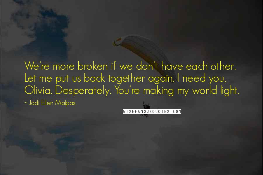 Jodi Ellen Malpas Quotes: We're more broken if we don't have each other. Let me put us back together again. I need you, Olivia. Desperately. You're making my world light.