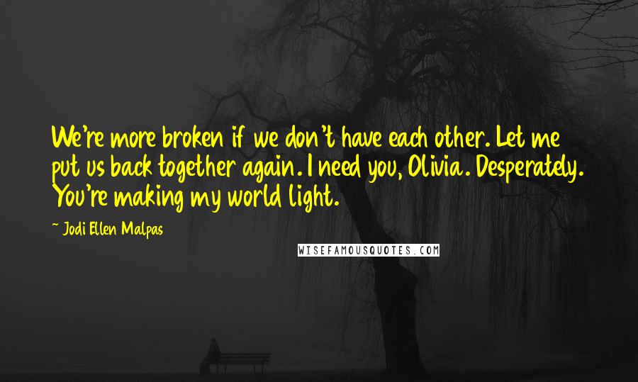 Jodi Ellen Malpas Quotes: We're more broken if we don't have each other. Let me put us back together again. I need you, Olivia. Desperately. You're making my world light.