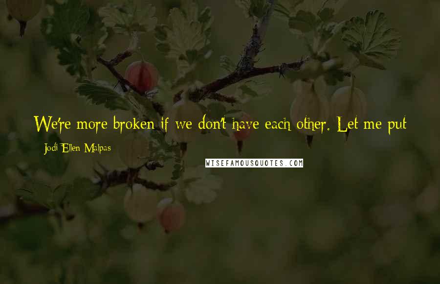 Jodi Ellen Malpas Quotes: We're more broken if we don't have each other. Let me put us back together again. I need you, Olivia. Desperately. You're making my world light.