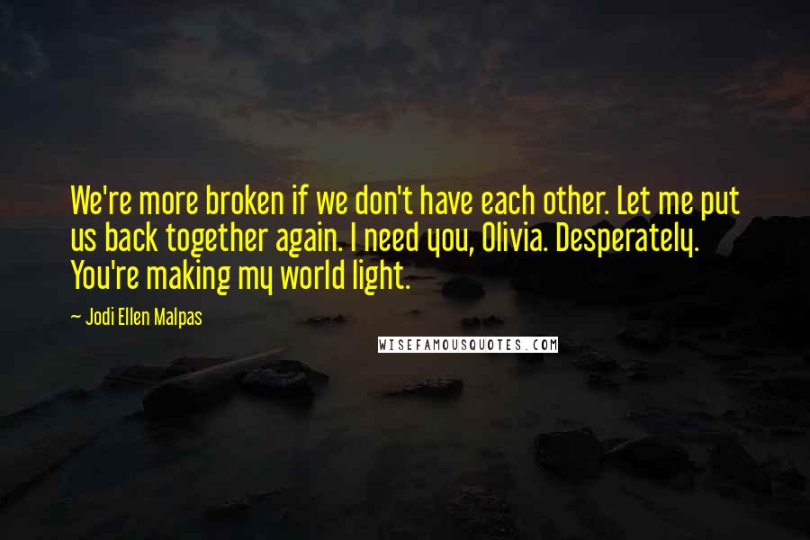 Jodi Ellen Malpas Quotes: We're more broken if we don't have each other. Let me put us back together again. I need you, Olivia. Desperately. You're making my world light.