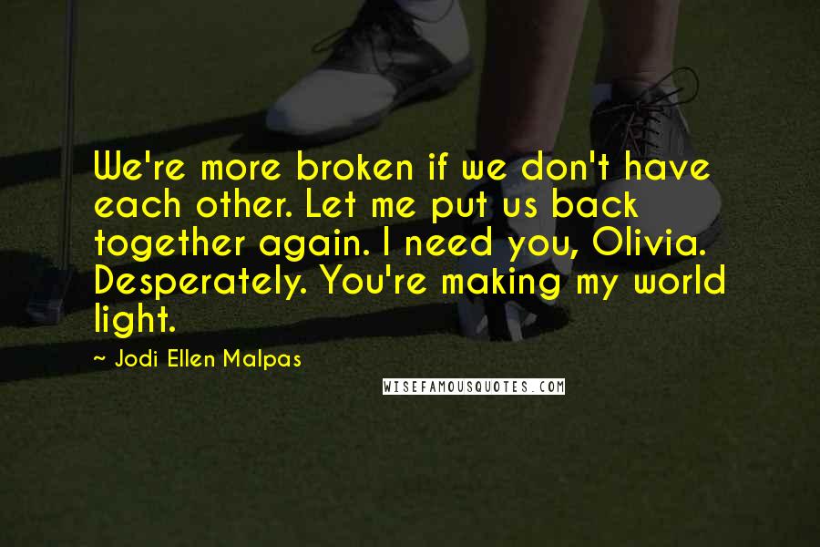 Jodi Ellen Malpas Quotes: We're more broken if we don't have each other. Let me put us back together again. I need you, Olivia. Desperately. You're making my world light.